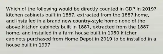 Which of the following would be directly counted in GDP in 2019? kitchen cabinets built in 1887, extracted from the 1887 home, and installed in a brand new country-style home none of the above kitchen cabinets built in 1887, extracted from the 1887 home, and installed in a farm house built in 1950 kitchen cabinets purchased from Home Depot in 2019 to be installed in a house built in 1997