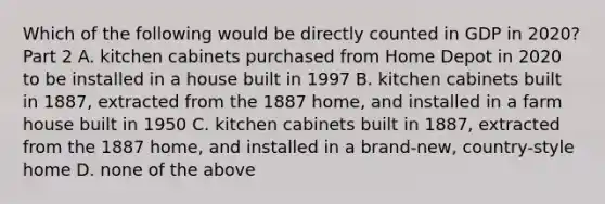 Which of the following would be directly counted in GDP in​ 2020? Part 2 A. kitchen cabinets purchased from Home Depot in 2020 to be installed in a house built in 1997 B. kitchen cabinets built in​ 1887, extracted from the 1887​ home, and installed in a farm house built in 1950 C. kitchen cabinets built in​ 1887, extracted from the 1887​ home, and installed in a​ brand-new, country-style home D. none of the above