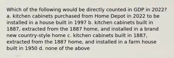 Which of the following would be directly counted in GDP in 2022? a. kitchen cabinets purchased from Home Depot in 2022 to be installed in a house built in 1997 b. kitchen cabinets built in 1887, extracted from the 1887 home, and installed in a brand new country-style home c. kitchen cabinets built in 1887, extracted from the 1887 home, and installed in a farm house built in 1950 d. none of the above