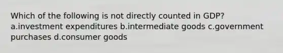 Which of the following is not directly counted in GDP? a.investment expenditures b.intermediate goods c.government purchases d.consumer goods
