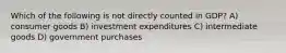 Which of the following is not directly counted in GDP? A) consumer goods B) investment expenditures C) intermediate goods D) government purchases