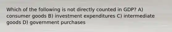 Which of the following is not directly counted in GDP? A) consumer goods B) investment expenditures C) intermediate goods D) government purchases