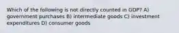 Which of the following is not directly counted in GDP? A) government purchases B) intermediate goods C) investment expenditures D) consumer goods