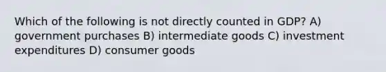 Which of the following is not directly counted in GDP? A) government purchases B) intermediate goods C) investment expenditures D) consumer goods