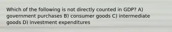 Which of the following is not directly counted in GDP? A) government purchases B) consumer goods C) intermediate goods D) investment expenditures