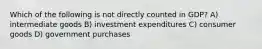 Which of the following is not directly counted in GDP? A) intermediate goods B) investment expenditures C) consumer goods D) government purchases