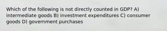 Which of the following is not directly counted in GDP? A) intermediate goods B) investment expenditures C) consumer goods D) government purchases