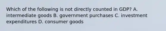 Which of the following is not directly counted in​ GDP? A. intermediate goods B. government purchases C. investment expenditures D. consumer goods