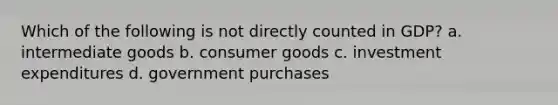 Which of the following is not directly counted in​ GDP? a. intermediate goods b. consumer goods c. investment expenditures d. government purchases