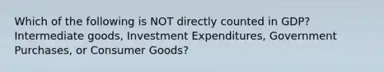 Which of the following is NOT directly counted in GDP? Intermediate goods, Investment Expenditures, Government Purchases, or Consumer Goods?