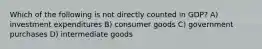 Which of the following is not directly counted in GDP? A) investment expenditures B) consumer goods C) government purchases D) intermediate goods