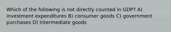 Which of the following is not directly counted in GDP? A) investment expenditures B) consumer goods C) government purchases D) intermediate goods