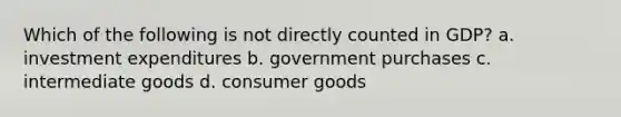 Which of the following is not directly counted in GDP? a. investment expenditures b. government purchases c. intermediate goods d. consumer goods