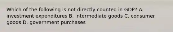 Which of the following is not directly counted in​ GDP? A. investment expenditures B. intermediate goods C. consumer goods D. government purchases