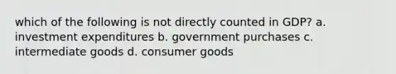 which of the following is not directly counted in GDP? a. investment expenditures b. government purchases c. intermediate goods d. consumer goods