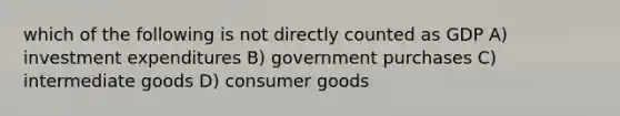 which of the following is not directly counted as GDP A) investment expenditures B) government purchases C) intermediate goods D) consumer goods