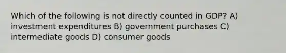 Which of the following is not directly counted in GDP? A) investment expenditures B) government purchases C) intermediate goods D) consumer goods