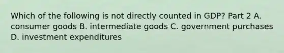 Which of the following is not directly counted in​ GDP? Part 2 A. consumer goods B. intermediate goods C. government purchases D. investment expenditures