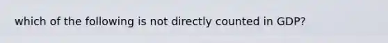 which of the following is not directly counted in GDP?