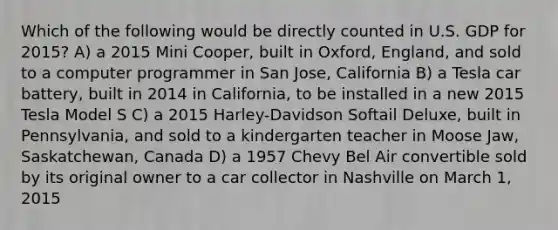 Which of the following would be directly counted in U.S. GDP for 2015? A) a 2015 Mini Cooper, built in Oxford, England, and sold to a computer programmer in San Jose, California B) a Tesla car battery, built in 2014 in California, to be installed in a new 2015 Tesla Model S C) a 2015 Harley-Davidson Softail Deluxe, built in Pennsylvania, and sold to a kindergarten teacher in Moose Jaw, Saskatchewan, Canada D) a 1957 Chevy Bel Air convertible sold by its original owner to a car collector in Nashville on March 1, 2015