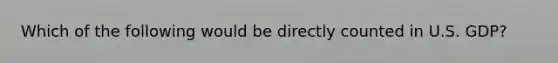 Which of the following would be directly counted in U.S. GDP?