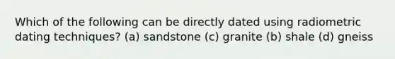 Which of the following can be directly dated using radiometric dating techniques? (a) sandstone (c) granite (b) shale (d) gneiss