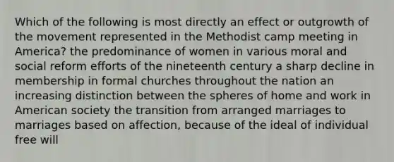 Which of the following is most directly an effect or outgrowth of the movement represented in the Methodist camp meeting in America? the predominance of women in various moral and social reform efforts of the nineteenth century a sharp decline in membership in formal churches throughout the nation an increasing distinction between the spheres of home and work in American society the transition from arranged marriages to marriages based on affection, because of the ideal of individual free will