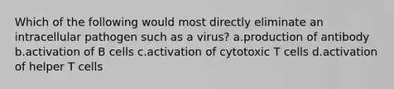 Which of the following would most directly eliminate an intracellular pathogen such as a virus? a.production of antibody b.activation of B cells c.activation of cytotoxic T cells d.activation of helper T cells