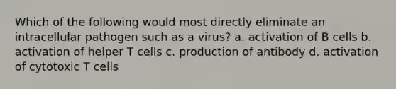 Which of the following would most directly eliminate an intracellular pathogen such as a virus? a. activation of B cells b. activation of helper T cells c. production of antibody d. activation of cytotoxic T cells