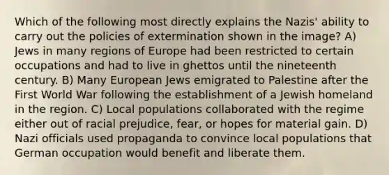 Which of the following most directly explains the Nazis' ability to carry out the policies of extermination shown in the image? A) Jews in many regions of Europe had been restricted to certain occupations and had to live in ghettos until the nineteenth century. B) Many European Jews emigrated to Palestine after the First World War following the establishment of a Jewish homeland in the region. C) Local populations collaborated with the regime either out of racial prejudice, fear, or hopes for material gain. D) Nazi officials used propaganda to convince local populations that German occupation would benefit and liberate them.