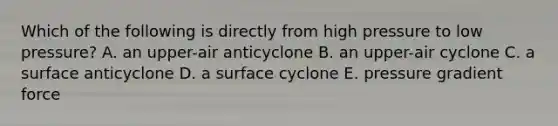 Which of the following is directly from high pressure to low pressure? A. an upper-air anticyclone B. an upper-air cyclone C. a surface anticyclone D. a surface cyclone E. pressure gradient force