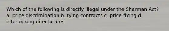 Which of the following is directly illegal under the Sherman Act? a. price discrimination b. tying contracts c. price-fixing d. interlocking directorates