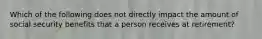 Which of the following does not directly impact the amount of social security benefits that a person receives at retirement?