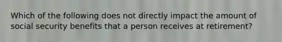 Which of the following does not directly impact the amount of social security benefits that a person receives at retirement?