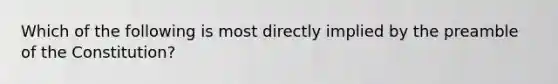 Which of the following is most directly implied by the preamble of the Constitution?
