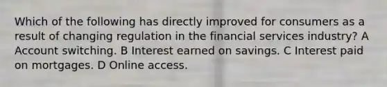 Which of the following has directly improved for consumers as a result of changing regulation in the financial services industry? A Account switching. B Interest earned on savings. C Interest paid on mortgages. D Online access.