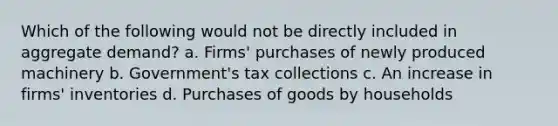 Which of the following would not be directly included in aggregate demand? a. Firms' purchases of newly produced machinery b. Government's tax collections c. An increase in firms' inventories d. Purchases of goods by households