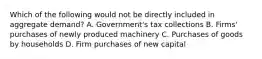 Which of the following would not be directly included in aggregate demand? A. Government's tax collections B. Firms' purchases of newly produced machinery C. Purchases of goods by households D. Firm purchases of new capital