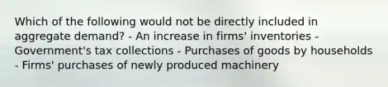 Which of the following would not be directly included in aggregate demand? - An increase in firms' inventories - Government's tax collections - Purchases of goods by households - Firms' purchases of newly produced machinery