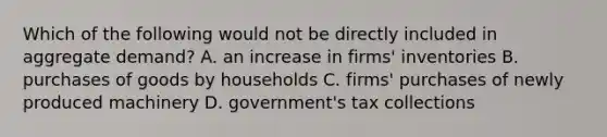 Which of the following would not be directly included in aggregate demand? A. an increase in firms' inventories B. purchases of goods by households C. firms' purchases of newly produced machinery D. government's tax collections