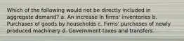 Which of the following would not be directly included in aggregate demand? a. An increase in firms' inventories b. Purchases of goods by households c. Firms' purchases of newly produced machinery d. Government taxes and transfers.