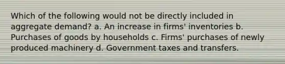 Which of the following would not be directly included in aggregate demand? a. An increase in firms' inventories b. Purchases of goods by households c. Firms' purchases of newly produced machinery d. Government taxes and transfers.