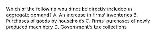 Which of the following would not be directly included in aggregate demand? A. An increase in firms' inventories B. Purchases of goods by households C. Firms' purchases of newly produced machinery D. Government's tax collections