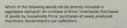 Which of the following would not be directly included in aggregate demand? An increase in firms' inventories Purchases of goods by households Firms' purchases of newly produced machinery Government's tax collections