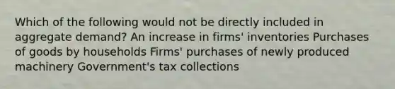 Which of the following would not be directly included in aggregate demand? An increase in firms' inventories Purchases of goods by households Firms' purchases of newly produced machinery Government's tax collections