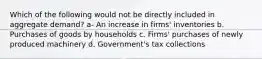 Which of the following would not be directly included in aggregate demand? a- An increase in firms' inventories b. Purchases of goods by households c. Firms' purchases of newly produced machinery d. Government's tax collections