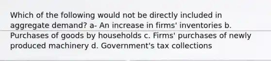 Which of the following would not be directly included in aggregate demand? a- An increase in firms' inventories b. Purchases of goods by households c. Firms' purchases of newly produced machinery d. Government's tax collections