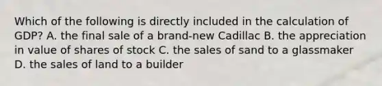 Which of the following is directly included in the calculation of GDP? A. the final sale of a brand-new Cadillac B. the appreciation in value of shares of stock C. the sales of sand to a glassmaker D. the sales of land to a builder