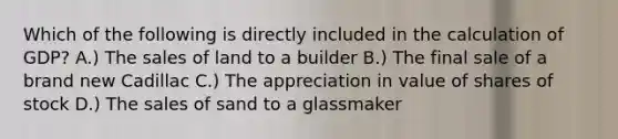 Which of the following is directly included in the calculation of GDP? A.) The sales of land to a builder B.) The final sale of a brand new Cadillac C.) The appreciation in value of shares of stock D.) The sales of sand to a glassmaker