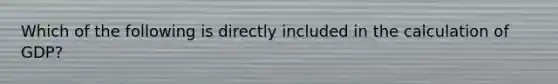 Which of the following is directly included in the calculation of GDP?